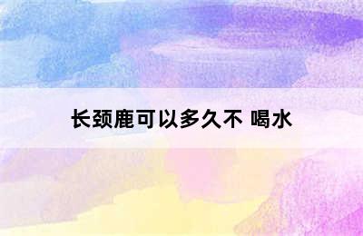 长颈鹿可以多久不 喝水